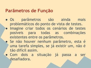 Parâmetros de Função
● Os     parâmetros     são    ainda     mais
  problemáticos do ponto de vista de testes.
● Imagine criar todos os cenários de testes
  posíveis para todas as combinações
  existentes entre os parâmetros.
● Se não houver nenhum parâmetro, esta é
  uma tarefa simples, se já existir um, não é
  tão difícil assim.
● Com dois a situação já passa a ser
  desafiadora.
 