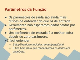Parâmetros da Função
● Os parâmetros de saída são ainda mais
  difíces de entender do que os de entrada.
● Geralmente não esperamos dados saídos por
  parâmetros.
● Um parâmetro de entrada é a melhor coisa
  depois do zero parâmetro.
●É facil entender:
  ○ SetupTeardown-Includer.render(pageData)
  ○ E fica bem claro que renderizemos os dados em
    pageData.
 