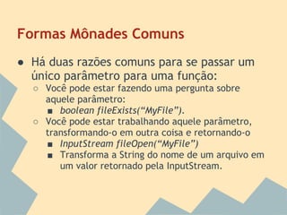 Formas Mônades Comuns
● Há duas razões comuns para se passar um
  único parâmetro para uma função:
  ○ Você pode estar fazendo uma pergunta sobre
    aquele parâmetro:
    ■ boolean fileExists(“MyFile”).
  ○ Você pode estar trabalhando aquele parâmetro,
    transformando-o em outra coisa e retornando-o
    ■ InputStream fileOpen(“MyFile”)
    ■ Transforma a String do nome de um arquivo em
       um valor retornado pela InputStream.
 