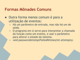 Formas Mônades Comuns
● Outra forma menos comum é para a
  utilização de eventos:
  ○ Há um parâmetro de entrada, mas não há um de
    saida.
  ○ O programa em si serve para interpretar a chamada
    da função como um evento, e usar o parâmetro
    para alterar o estado do sistema.
  ○ void passwordAttemptFailedNtimes(int attempts).
 
