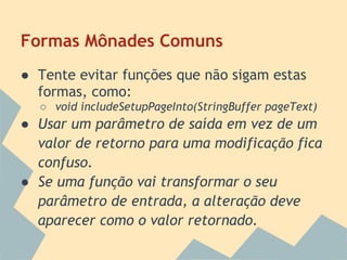Formas Mônades Comuns
● Tente evitar funções que não sigam estas
  formas, como:
  ○ void includeSetupPageInto(StringBuffer pageText)
● Usar um parâmetro de saída em vez de um
  valor de retorno para uma modificação fica
  confuso.
● Se uma função vai transformar o seu
  parâmetro de entrada, a alteração deve
  aparecer como o valor retornado.
 