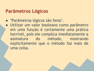 Parâmetros Lógicos
● "Parâmetros lógicos são feios".
● Utilizar um valor booleano como parâmetro
  em uma função é certamente uma prática
  horrível, pois ele complica imediatamente a
  assinatura     do     método,     mostrando
  explicitamente que o método faz mais de
  uma coisa.
 
