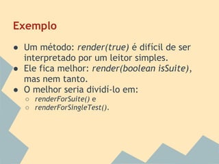 Exemplo
● Um método: render(true) é difícil de ser
  interpretado por um leitor simples.
● Ele fica melhor: render(boolean isSuite),
  mas nem tanto.
● O melhor seria dividí-lo em:
  ○ renderForSuite() e
  ○ renderForSingleTest().
 