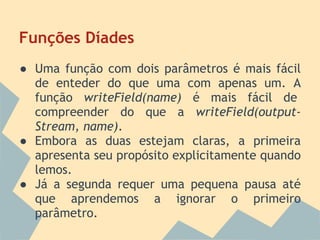 Funções Díades
● Uma função com dois parâmetros é mais fácil
  de enteder do que uma com apenas um. A
  função writeField(name) é mais fácil de
  compreender do que a writeField(output-
  Stream, name).
● Embora as duas estejam claras, a primeira
  apresenta seu propósito explicitamente quando
  lemos.
● Já a segunda requer uma pequena pausa até
  que aprendemos a ignorar o primeiro
  parâmetro.
 