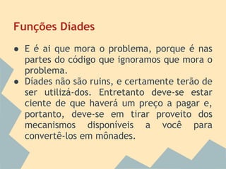 Funções Díades
● E é ai que mora o problema, porque é nas
  partes do código que ignoramos que mora o
  problema.
● Díades não são ruins, e certamente terão de
  ser utilizá-dos. Entretanto deve-se estar
  ciente de que haverá um preço a pagar e,
  portanto, deve-se em tirar proveito dos
  mecanismos disponíveis a você para
  convertê-los em mônades.
 