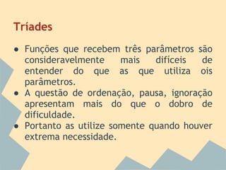 Tríades
● Funções que recebem três parâmetros são
  consideravelmente     mais   difíceis  de
  entender do que as que utiliza ois
  parâmetros.
● A questão de ordenação, pausa, ignoração
  apresentam mais do que o dobro de
  dificuldade.
● Portanto as utilize somente quando houver
  extrema necessidade.
 
