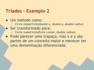 Tríades - Exemplo 2
● Um método como:
  ○ Circle makeCircle(double x, double y, double radius)
● Ser transformado para:
  ○ Circle makeCircle(Point center, double radius);
● Pode parecer uma trapaça, mas x e y são
  partes de um conceito maior e merecer ter
  uma denominação diferenciada.
 