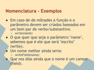 Nomenclatura - Exemplos
● Em caso de de mônades a função e o
  parâmetro devem ser criados baseados em
  um bom par de verbo/substantivo.
  ○ write(name)
● O que quer que seja o parâmetro "name",
  sebemos que é ele que será "escrito"
  (write).
● Um nome melhor ainda seria:
  ○ writeField(name)
● Que nos dias ainda que o nome é um campo
  (field).
 