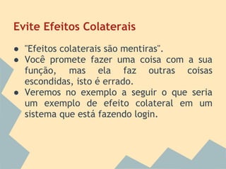 Evite Efeitos Colaterais
● "Efeitos colaterais são mentiras".
● Você promete fazer uma coisa com a sua
  função, mas ela faz outras coisas
  escondidas, isto é errado.
● Veremos no exemplo a seguir o que seria
  um exemplo de efeito colateral em um
  sistema que está fazendo login.
 