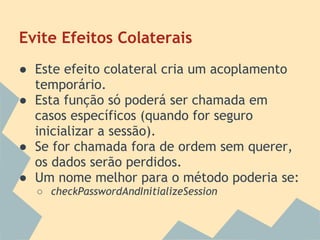 Evite Efeitos Colaterais
● Este efeito colateral cria um acoplamento
  temporário.
● Esta função só poderá ser chamada em
  casos específicos (quando for seguro
  inicializar a sessão).
● Se for chamada fora de ordem sem querer,
  os dados serão perdidos.
● Um nome melhor para o método poderia se:
  ○ checkPasswordAndInitializeSession
 