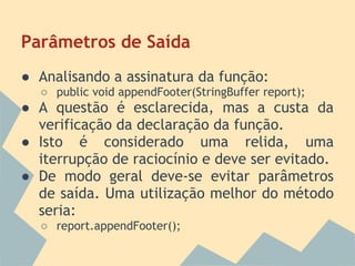Parâmetros de Saída
● Analisando a assinatura da função:
  ○ public void appendFooter(StringBuffer report);
● A questão é esclarecida, mas a custa da
  verificação da declaração da função.
● Isto é considerado uma relida, uma
  iterrupção de raciocínio e deve ser evitado.
● De modo geral deve-se evitar parâmetros
  de saída. Uma utilização melhor do método
  seria:
  ○ report.appendFooter();
 