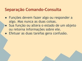 Separação Comando-Consulta
● Funções devem fazer algo ou responder a
  algo. Mas nunca as duas coisas.
● Sua função ou altera o estado de um objeto
  ou retorna informações sobre ele.
● Efetuar as duas tarefas gera confusão.
 