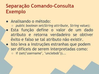 Separação Comando-Consulta
Exemplo
● Analisando o método:
  ○ public boolean set(String attribute, String value);
● Esta função define o valor de um dado
  atributo e retorna verdadeiro se obtiver
  êxito e falso se tal atributo não existir.
● Isto leva a instruções estranhas que podem
  ser difíceis de serem interpretadas como:
  ○ if (set("username", "unclebob"))...
 