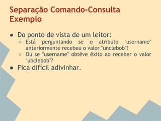 Separação Comando-Consulta
Exemplo
● Do ponto de vista de um leitor:
   ○ Está perguntando se o atributo "username"
     anteriormente recebeu o valor "unclebob"?
   ○ Ou se "username" obtêve êxito ao receber o valor
     "ubclebob"?
● Fica difícil adivinhar.
 
