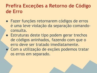 Prefira Exceções a Retorno de Código
de Erro
● Fazer funções retornarem códigos de erros
  é uma leve violação da separação comando-
  consulta.
● Estruturas deste tipo podem gerar trechos
  de códigos aninhados, fazendo com que o
  erro deve ser tratado imediatamente.
● Com a utilização de exções podemos tratar
  os erros em separado.
 