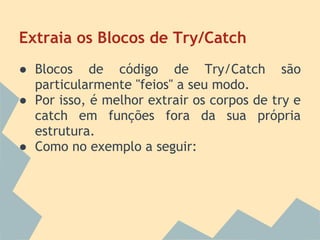 Extraia os Blocos de Try/Catch
● Blocos de código de Try/Catch são
  particularmente "feios" a seu modo.
● Por isso, é melhor extrair os corpos de try e
  catch em funções fora da sua própria
  estrutura.
● Como no exemplo a seguir:
 