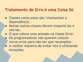 Tratamento de Erro é uma Coisa Só
● Classes como estas são "chamarizes a
  dependência".
● Muitas outras classes devem importá-las e
  usá-las.
● O que coloca uma pressão na classe Error.
● Os programadores não querem colocar
  novos erros para não ter que recompilar.
● A melhor maneira de evitar isto é utilizando
  exceções.
 