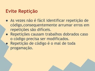 Evite Reptição
● As vezes não é fácil identificar repetição de
  código,consequentemente arrumar erros em
  repetições são difíceis.
● Repetições causam trabalhos dobrados caso
  o código precisa ser modificados.
● Repetição de código é o mal de toda
  progamação.
 