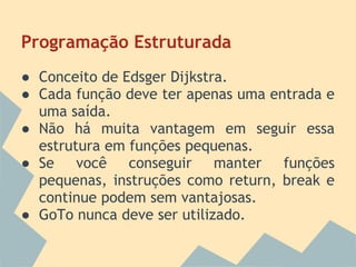 Programação Estruturada
● Conceito de Edsger Dijkstra.
● Cada função deve ter apenas uma entrada e
  uma saída.
● Não há muita vantagem em seguir essa
  estrutura em funções pequenas.
● Se você conseguir manter funções
  pequenas, instruções como return, break e
  continue podem sem vantajosas.
● GoTo nunca deve ser utilizado.
 