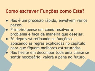 Como escrever Funções como Esta?
● Não é um processo rápido, envolvem vários
  passos.
● Primeiro pense em como resolver o
  problema e faça da maneira que desejar.
● Só depois vá refinando as funções e
  aplicando as regras explicadas no capítulo
  para que fiquem melhores estruturadas.
● Não hesite em decompor toda uma classe se
  sentir necessário, valerá a pena no futuro.
 