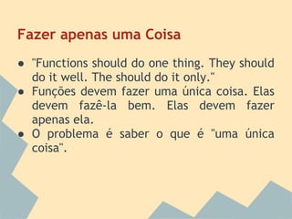 Fazer apenas uma Coisa
● "Functions should do one thing. They should
  do it well. The should do it only."
● Funções devem fazer uma única coisa. Elas
  devem fazê-la bem. Elas devem fazer
  apenas ela.
● O problema é saber o que é "uma única
  coisa".
 