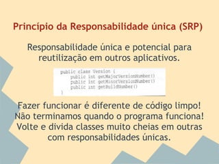 Princípio da Responsabilidade única (SRP)

   Responsabilidade única e potencial para
     reutilização em outros aplicativos.




 Fazer funcionar é diferente de código limpo!
Não terminamos quando o programa funciona!
Volte e divida classes muito cheias em outras
        com responsabilidades únicas.
 