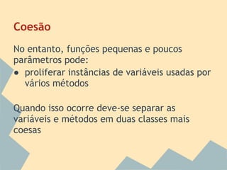 Coesão
No entanto, funções pequenas e poucos
parâmetros pode:
● proliferar instâncias de variáveis usadas por
  vários métodos

Quando isso ocorre deve-se separar as
variáveis e métodos em duas classes mais
coesas
 