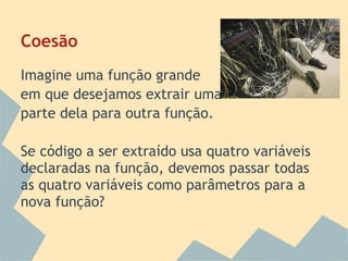 Coesão
Imagine uma função grande
em que desejamos extrair uma
parte dela para outra função.

Se código a ser extraído usa quatro variáveis
declaradas na função, devemos passar todas
as quatro variáveis como parâmetros para a
nova função?
 