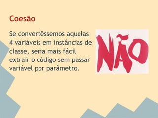 Coesão
Se convertêssemos aquelas
4 variáveis em instâncias de
classe, seria mais fácil
extrair o código sem passar
variável por parâmetro.
 