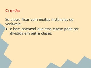 Coesão
Se classe ficar com muitas instâncias de
variáveis:
● é bem provável que essa classe pode ser
   dividida em outra classe.
 