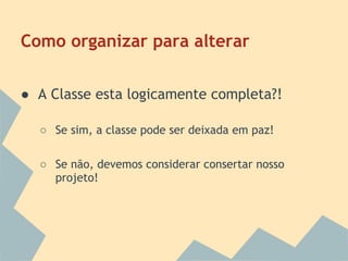 Como organizar para alterar

● A Classe esta logicamente completa?!

  ○ Se sim, a classe pode ser deixada em paz!

  ○ Se não, devemos considerar consertar nosso
    projeto!
 