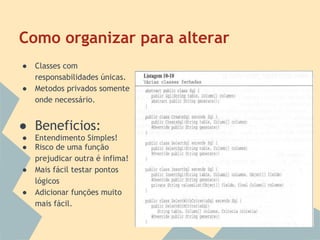 Como organizar para alterar
●   Classes com
    responsabilidades únicas.
●   Metodos privados somente
    onde necessário.


● Beneficios:
●   Entendimento Simples!
●   Risco de uma função
    prejudicar outra é infima!
●   Mais fácil testar pontos
    lógicos
●   Adicionar funções muito
    mais fácil.
 