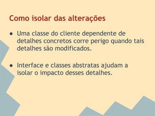 Como isolar das alterações
● Uma classe do cliente dependente de
  detalhes concretos corre perigo quando tais
  detalhes são modificados.

● Interface e classes abstratas ajudam a
  isolar o impacto desses detalhes.
 