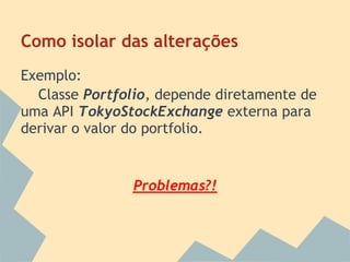 Como isolar das alterações
Exemplo:
  Classe Portfolio, depende diretamente de
uma API TokyoStockExchange externa para
derivar o valor do portfolio.


               Problemas?!
 