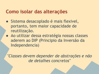 Como isolar das alterações
● Sistema desacoplado é mais flexivel,
  portanto, tem maior capacidade de
  reutilização.
● Ao utilizar dessa estratégia nossas classes
  aderem ao DIP (Principio da Inversão da
  Independencia)

"Classes devem depender de abstrações e não
            de detalhes concretos"
 