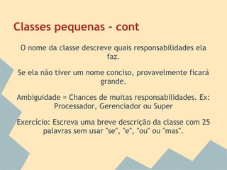 Classes pequenas - cont
 O nome da classe descreve quais responsabilidades ela
                         faz.

Se ela não tiver um nome conciso, provavelmente ficará
                       grande.

Ambiguidade = Chances de muitas responsabilidades. Ex:
         Processador, Gerenciador ou Super

Exercício: Escreva uma breve descrição da classe com 25
        palavras sem usar "se", "e", "ou" ou "mas".
 
