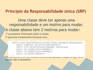 Princípio da Responsabilidade única (SRP)

       Uma classe deve ter apenas uma
  responsabilidade e um motivo para mudar.
A classe abaixo tem 2 motivos para mudar:
1º acompanha informação sobre a versão;
2º gerencia componentes Swing do Java.




Vamos alterar o nro da versão se alterarmos qualquer código Swing, mas o
oposto não é necessário.
 