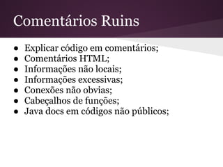 Comentários Ruins
●   Explicar código em comentários;
●   Comentários HTML;
●   Informações não locais;
●   Informações excessivas;
●   Conexões não obvias;
●   Cabeçalhos de funções;
●   Java docs em códigos não públicos;
 