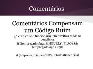 Comentários

Comentários Compensam
   um Código Ruim
// Verifica se o funcionário tem direito a todos os
                     beneficios
  if ((empregado.flags & HOURLY_FLAG) &&
              (empregado.age > 65))

 if (empregado.isElegivelParaTodosBeneficios)
 