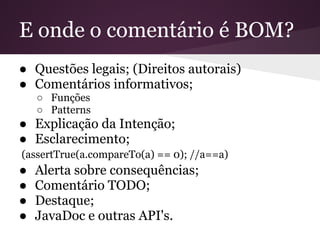 E onde o comentário é BOM?
● Questões legais; (Direitos autorais)
● Comentários informativos;
    ○ Funções
    ○ Patterns
● Explicação da Intenção;
● Esclarecimento;
(assertTrue(a.compareTo(a) == 0); //a==a)
●   Alerta sobre consequências;
●   Comentário TODO;
●   Destaque;
●   JavaDoc e outras API's.
 