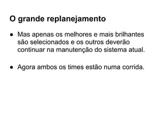 O grande replanejamento
● Mas apenas os melhores e mais brilhantes
  são selecionados e os outros deverão
  continuar na manutenção do sistema atual.

● Agora ambos os times estão numa corrida.
 