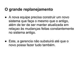 O grande replanejamento
● A nova equipe precisa construir um novo
  sistema que faça o mesmo que o antigo,
  além de ter de ser manter atualizada em
  relaçao às mudanças feitas constantemente
  no sistema antigo.

● Este, a gerencia não substuirá até que o
  novo possa fazer tudo também.
 