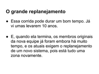 O grande replanejamento
● Essa corrida pode durar um bom tempo. Já
  vi umas levarem 10 anos.

● E, quando ela termina, os membros originais
  da nova equipe já foram embora há muito
  tempo, e os atuais exigem o replanejamento
  de um novo sistema, pois está tudo uma
  zona novamente.
 