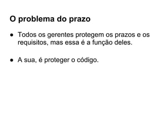 O problema do prazo
● Todos os gerentes protegem os prazos e os
  requisitos, mas essa é a função deles.

● A sua, é proteger o código.
 