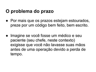 O problema do prazo
● Por mais que os prazos estejam estourados,
  preze por um código bem feito, bem escrito.

● Imagine se você fosse um médico e seu
  paciente (seu chefe, neste contexto)
  exigisse que você não lavasse suas mãos
  antes de uma operação devido a perda de
  tempo.
 