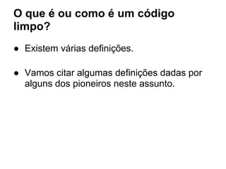O que é ou como é um código
limpo?
● Existem várias definições.

● Vamos citar algumas definições dadas por
  alguns dos pioneiros neste assunto.
 