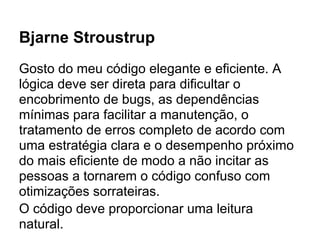 Bjarne Stroustrup
Gosto do meu código elegante e eficiente. A
lógica deve ser direta para dificultar o
encobrimento de bugs, as dependências
mínimas para facilitar a manutenção, o
tratamento de erros completo de acordo com
uma estratégia clara e o desempenho próximo
do mais eficiente de modo a não incitar as
pessoas a tornarem o código confuso com
otimizações sorrateiras.
O código deve proporcionar uma leitura
natural.
 