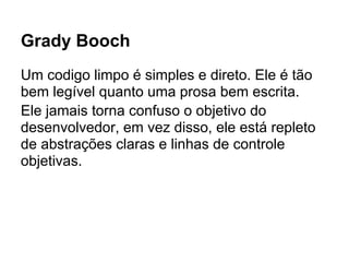 Grady Booch
Um codigo limpo é simples e direto. Ele é tão
bem legível quanto uma prosa bem escrita.
Ele jamais torna confuso o objetivo do
desenvolvedor, em vez disso, ele está repleto
de abstrações claras e linhas de controle
objetivas.
 