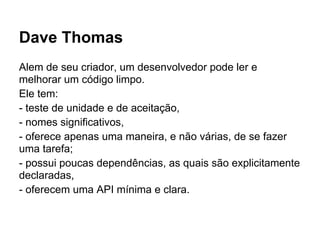 Dave Thomas
Alem de seu criador, um desenvolvedor pode ler e
melhorar um código limpo.
Ele tem:
- teste de unidade e de aceitação,
- nomes significativos,
- oferece apenas uma maneira, e não várias, de se fazer
uma tarefa;
- possui poucas dependências, as quais são explicitamente
declaradas,
- oferecem uma API mínima e clara.
 