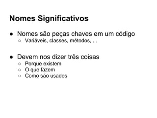 Nomes Significativos
● Nomes são peças chaves em um código
  ○ Variáveis, classes, métodos, ...


● Devem nos dizer três coisas
  ○ Porque existem
  ○ O que fazem
  ○ Como são usados
 